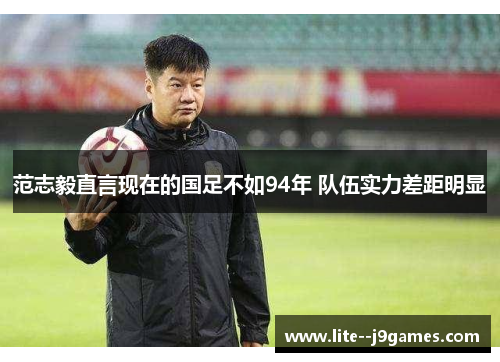 范志毅直言现在的国足不如94年 队伍实力差距明显