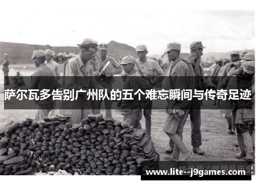 萨尔瓦多告别广州队的五个难忘瞬间与传奇足迹