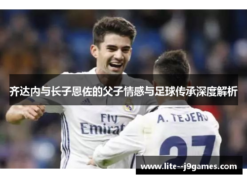 齐达内与长子恩佐的父子情感与足球传承深度解析