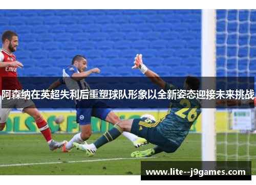 阿森纳在英超失利后重塑球队形象以全新姿态迎接未来挑战