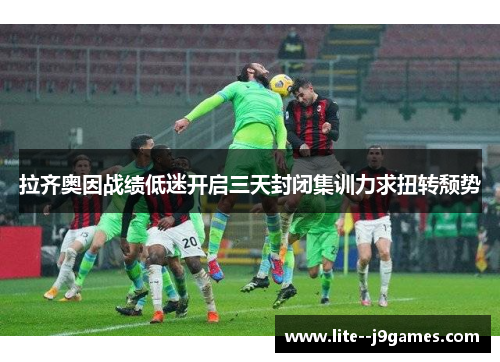 拉齐奥因战绩低迷开启三天封闭集训力求扭转颓势