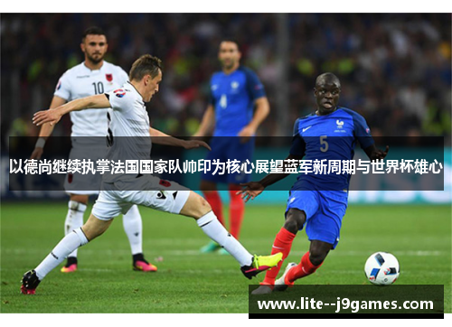 以德尚继续执掌法国国家队帅印为核心展望蓝军新周期与世界杯雄心